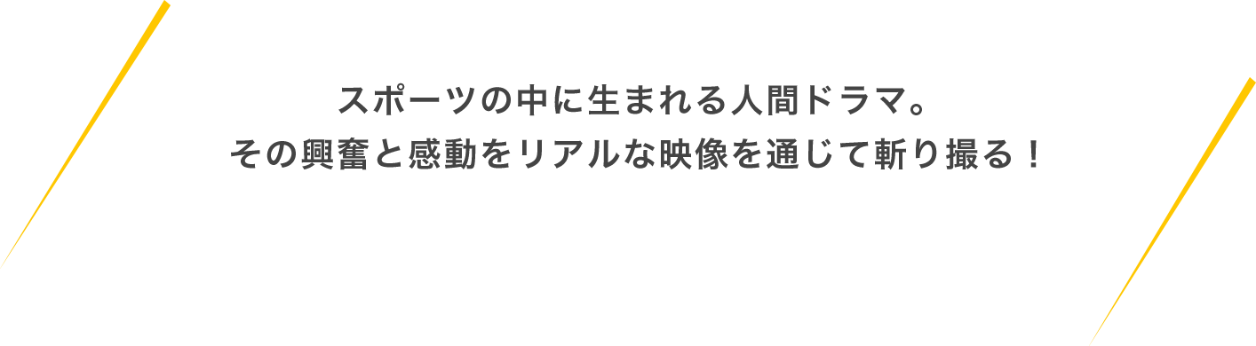 スポーツの中に生まれる人間ドラマ。その興奮と感動をリアルな映像を通じて斬り撮る！